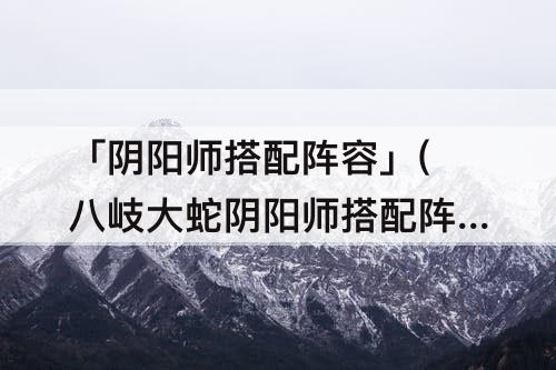 「阴阳师搭配阵容」(八岐大蛇阴阳师搭配阵容)
