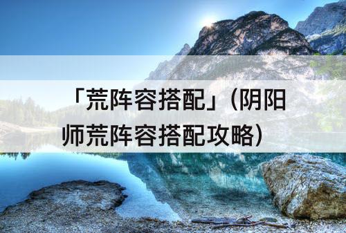 「荒阵容搭配」(阴阳师荒阵容搭配攻略)