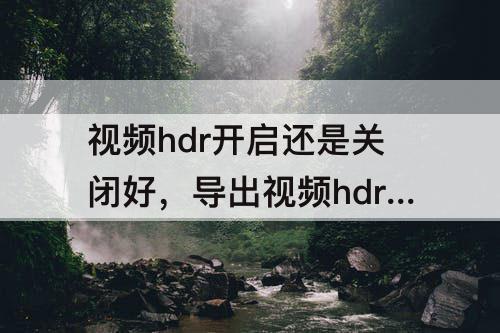 视频hdr开启还是关闭好，导出视频hdr开启还是关闭好