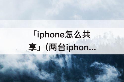 「iphone怎么共享」(两台iphone怎么共享位置不被发现)