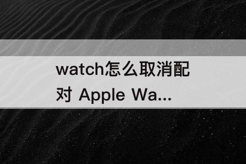 watch怎么取消配对 Apple Watch怎么取消配对